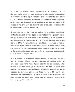 No es fácil ni sencillo “medir correctamente” la actividad de los
fármacos en los pacientes para averiguar si determinado medicamento
es realmente efectivo, igual o mejor a otro ya conocido; sino por el
contrario, es una tarea que requiere de mucho tiempo y la combinación
de los esfuerzos de numerosos trabajadores en diversas áreas de la
Biología como son: químicos, bacteriólogos, estadísticos y especialistas
en las distintas ramas de la medicina.
El anestesiólogo, por la misma naturaleza de su práctica profesional,
verifica la actividad farmacológica de los medicamentos que administra,
por que cuantifica las respuestas de los mismos, y es en realidad un
farmacólogo-clínico especializado en algunas drogas que son activas
sobre el SNC, fundamentalmente: anestésicos generales y locales,
analgésicos, tranquilizantes, depresores; aunque también emplea otras
sustancias, como bloqueadores neuromusculares, agentes con actividad
cardiovascular, diuréticos; etc., pero siempre midiendo objetivamente
las respuestas de los pacientes.
En la actualidad, la terapéutica medicamentosa, ha avanzado gracias a
que la síntesis química ha proporcionado al hombre miles de
compuestos que hasta hace algunas décadas no se conocían. Estos
productos han sido investigados inicialmente en algunos países para
detectar sus acciones farmacológicas, efectuando pruebas en varias
especies de animales, por lo que hacia los años 50 ocurrió una
“explosión de medicamentos”, y hasta la fecha se ha acumulado una
gran cantidad de datos sobre ellos, que en conjunto constituye la
llamada “jungla terapéutica”
20
 