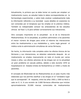 Actualmente, lo primero que se debe tomar en cuenta par emplear un
medicamento nuevo, es estudiar todos lo datos correspondientes en la
farmacología experimental, y sobre todo analizar cuidadosamente toda
la información referente a su toxicidad cuyos detalles en ocasiones no
son conocidas por el terapeuta que los emplea en la práctica médica.
También es indispensable conocer los antecedentes de los estudios
clínicos de Fase I y II para señalar correctamente sus indicaciones.
Otro concepto importante en la actualidad es el de la Interacción
Medicamentosa. En la actualidad, se prefiere administrar a los pacientes
el menor número de drogas para evitar al máximo las interacciones
entre los medicamentos o sus metabolitos y, como regla general el
médico evita la administración simultánea de varios fármacos.
De hecho, la información más completa sobre los efectos tóxicos de los
fármacos y sus interacciones, se detectan solamente después de un
medicamento se emplea masivamente en todo el mundo por varios
meses o años. Los efectos adversos de las drogas son en la actualidad
un gran problema en sacuda pública, debido a esto durante 1970 se
hospitalizaron en Estados Unidos de Norteamérica un millón y medio de
pacientes.
El concepto de Efectividad de los Medicamentos es un paso mucho más
elaborado que nos permite clasificar a las drogas en el “verdadero lugar
que le corresponde”. Al respecto, entre los años 1965 y 1969 se llevó a
cabo en E. U. A una revisión de 3.000 fármacos diferentes que incluían
aproximadamente 35.000 marcas comerciales de medicamentos
21
 
