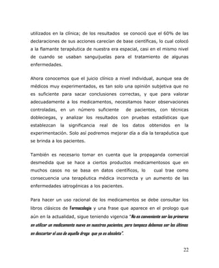 utilizados en la clínica; de los resultados se conoció que el 60% de las
declaraciones de sus acciones carecían de base científicas, lo cual colocó
a la flamante terapéutica de nuestra era espacial, casi en el mismo nivel
de cuando se usaban sanguijuelas para el tratamiento de algunas
enfermedades.
Ahora conocemos que el juicio clínico a nivel individual, aunque sea de
médicos muy experimentados, es tan solo una opinión subjetiva que no
es suficiente para sacar conclusiones correctas, y que para valorar
adecuadamente a los medicamentos, necesitamos hacer observaciones
controladas, en un número suficiente de pacientes, con técnicas
dobleciegas, y analizar los resultados con pruebas estadísticas que
establezcan la significancia real de los datos obtenidos en la
experimentación. Solo así podremos mejorar día a día la terapéutica que
se brinda a los pacientes.
También es necesario tomar en cuenta que la propaganda comercial
desmedida que se hace a ciertos productos medicamentosos que en
muchos casos no se basa en datos científicos, lo cual trae como
consecuencia una terapéutica médica incorrecta y un aumento de las
enfermedades iatrogénicas a los pacientes.
Para hacer un uso racional de los medicamentos se debe consultar los
libros clásicos de Farmacología y una frase que aparece en el prologo que
aún en la actualidad, sigue teniendo vigencia “No es conveniente ser los primeros
en utilizar un medicamento nuevo en nuestros pacientes, pero tampoco debemos ser los últimos
en descartar el uso de aquella droga que ya es obsoleta”.
22
 