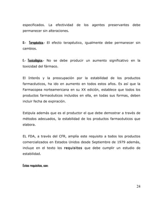 especificados. La efectividad de los agentes preservantes debe
permanecer sin alteraciones.
D.- Terapéutica.- El efecto terapéutico, igualmente debe permanecer sin
cambios.
E.- Toxicológica.- No se debe producir un aumento significativo en la
toxicidad del fármaco.
El Interés y la preocupación por la estabilidad de los productos
farmacéuticos, ha ido en aumento en todos estos años. Es así que la
Farmacopea norteamericana en su XX edición, establece que todos los
productos farmacéuticos incluidos en ella, en todas sus formas, deben
incluir fecha de expiración.
Estipula además que es el productor el que debe demostrar a través de
métodos adecuados, la estabilidad de los productos farmacéuticos que
elabora.
EL FDA, a través del CFR, amplía este requisito a todos los productos
comercializados en Estados Unidos desde Septiembre de 1979 además,
incluye en el texto los requisitos que debe cumplir un estudio de
estabilidad.
Estos requisitos, son:
24
 