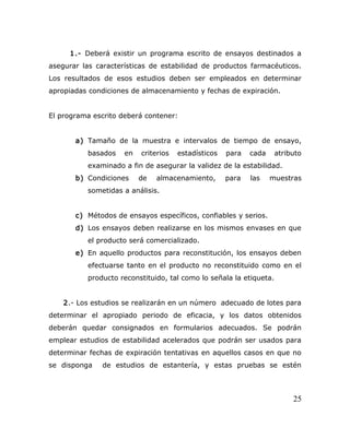 1.- Deberá existir un programa escrito de ensayos destinados a
asegurar las características de estabilidad de productos farmacéuticos.
Los resultados de esos estudios deben ser empleados en determinar
apropiadas condiciones de almacenamiento y fechas de expiración.
El programa escrito deberá contener:
a) Tamaño de la muestra e intervalos de tiempo de ensayo,
basados en criterios estadísticos para cada atributo
examinado a fin de asegurar la validez de la estabilidad.
b) Condiciones de almacenamiento, para las muestras
sometidas a análisis.
c) Métodos de ensayos específicos, confiables y serios.
d) Los ensayos deben realizarse en los mismos envases en que
el producto será comercializado.
e) En aquello productos para reconstitución, los ensayos deben
efectuarse tanto en el producto no reconstituido como en el
producto reconstituido, tal como lo señala la etiqueta.
2.- Los estudios se realizarán en un número adecuado de lotes para
determinar el apropiado periodo de eficacia, y los datos obtenidos
deberán quedar consignados en formularios adecuados. Se podrán
emplear estudios de estabilidad acelerados que podrán ser usados para
determinar fechas de expiración tentativas en aquellos casos en que no
se disponga de estudios de estantería, y estas pruebas se estén
25
 