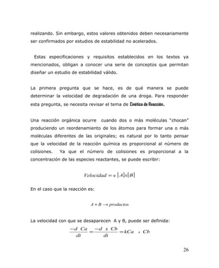 realizando. Sin embargo, estos valores obtenidos deben necesariamente
ser confirmados por estudios de estabilidad no acelerados.
Estas especificaciones y requisitos establecidos en los textos ya
mencionados, obligan a conocer una serie de conceptos que permitan
diseñar un estudio de estabilidad válido.
La primera pregunta que se hace, es de qué manera se puede
determinar la velocidad de degradación de una droga. Para responder
esta pregunta, se necesita revisar el tema de Cinética de Reacción.
Una reacción orgánica ocurre cuando dos o más moléculas “chocan”
produciendo un reordenamiento de los átomos para formar una o más
moléculas diferentes de las originales; es natural por lo tanto pensar
que la velocidad de la reacción química es proporcional al número de
colisiones. Ya que el número de colisiones es proporcional a la
concentración de las especies reactantes, se puede escribir:
=Velocidad α [ ] [ ]BxA
En el caso que la reacción es:
productosBA →+
La velocidad con que se desaparecen A y B, puede ser definida:
CbkCa
dt
Cbxd
dt
Cad
x=
−
=
−
26
 