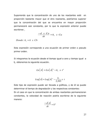 Suponiendo que la concentración de uno de los reactantes esté en
proporción bastante mayor que el otro reactante, podríamos suponer
que la concentración del que se encuentra en mayor proporción
permanecerá casi constante, por lo que la expresión anterior puede
escribirse:
Caxk
dt
Caxd
1=
−
CbxkkDonde : 1 =
Esta expresión corresponde a una ecuación de primer orden o pseudo
primer orden.
Si integramos la ecuación desde el tiempo igual a cero y tiempo igual a
t, obtenemos la siguiente ecuación.
[ ] [ ] oo
txkALnALn 1−=
[ ] [ ] tx
k
ALogALog
o
303,2
1
−=
Este tipo de expresión puede ser llevada a gráficos, y de él se puede
determinar el tiempo de degradación y las respectivas constantes:
En el caso en que la concentración de ambas reactantes permanecieran
constantes, la velocidad de reacción podría escribirse de la siguiente
manera:
[ ] ºk
dt
Ad
=
−
27
 