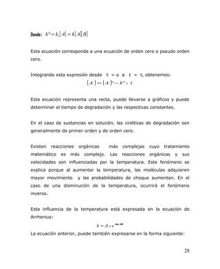 Donde: [ ] [ ][ ]BAkAkk == 1º
Esta ecuación corresponde a una ecuación de orden cero o pseudo orden
cero.
Integrando esta expresión desde t = o a t = t, obtenemos:
[ ] [ ] tkAA xºº−=
Esta ecuación representa una recta, puede llevarse a gráficos y puede
determinar el tiempo de degradación y las respectivas constantes.
En el caso de sustancias en solución, las cinéticas de degradación son
generalmente de primer orden y de orden cero.
Existen reacciones orgánicas más complejas cuyo tratamiento
matemático es más complejo. Las reacciones orgánicas y sus
velocidades son influenciadas por la temperatura. Este fenómeno se
explica porque al aumentar la temperatura, las moléculas adquieren
mayor movimiento y las probabilidades de choque aumentan. En el
caso de una disminución de la temperatura, ocurrirá el fenómeno
inverso.
Esta influencia de la temperatura está expresada en la ecuación de
Arrhenius:
RT/Ea−
= eAk x
La ecuación anterior, puede también expresarse en la forma siguiente:
28
 