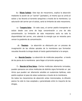 b.- Difusión Facilitada.- Este tipo de mecanismo, explica la absorción
mediante la acción de un “carrier” (portador), el mismo que se uniría al
soluto y los llevaría al torrente sanguíneo a través de la membrana. La
saturación del carrier por el soluto, sería la limitante de este mecanismo.
c.- Transporte Activo.- En este caso, el carrier podría transportar al
soluto desde una zona de baja concentración a una de alta
concentración. La limitación de este mecanismo sería no solo la
disponibilidad del carrier, sino además la energía que se necesita para
vencer la gradiente de concentración.
d.- Pinocitosis.- La absorción se efectuaría por un proceso de
invaginación de las células apicales de la membrana que formarían
vacuolas llevando la droga desde el tracto gastrointestinal a la sangre.
e.- Absorción Conectiva.- La absorción de moléculas pequeñas a través
de los poros de la membrana para llegar al torrente sanguíneo.
f.- Absorción de Pares Iónicos.- Ciertas moléculas altamente ionizadas,
pueden parearse con otras moléculas de distinto signo formando un par
iónico que pueden ser altamente solubles en sustancias lipídicas; esto
podría explicar el paso de estas sustancias a través de la membrana.
De todos los mecanismos de absorción antes mencionados, la difusión
pasiva ha sido la mas aceptada y generalizada entre la mayoría de las
drogas.
3
 