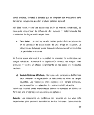 Iones citratos, fosfatos o boratos que se emplean con frecuencia para
tamponar soluciones, pueden producir catálisis general
Por esta razón, y una vez establecido el pH de máxima estabilidad, es
necesario determinar la influencia del tampón y determinando las
constantes de degradación respectivas.
c. Fuerza Iónica.- La cantidad de electrolitos pude influir notoriamente
en la velocidad de degradación de una droga en solución. La
influencia de la fuerza iónica dependerá fundamentalmente de las
cargas de las reactantes.
La fuerza iónica disminuirá la velocidad de reacción de sustancias con
cargas opuestas, aumentará la degradación cuando las cargas sean
similares y tendrá un efecto insignificante en los casos de moléculas
neutras.
d. Constante Dieléctrica del Solvente.- Solventes de constantes dieléctricas
baja, aceleran la degradación de reacciones de iones de cargas
opuestas. Las reacciones entre especies con cargas similares,
son favorecidas por solventes de constante dieléctrica alta.
Todos los factores antes mencionados deben ser tomados en cuenta al
formular una preparación de una droga en solución.
Oxidación.- Las reacciones de oxidación son algunas de las vías más
importantes para producir inestabilidad en los fármacos. Generalmente
32
 