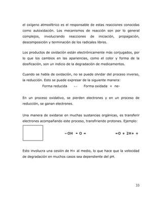 el oxígeno atmosférico es el responsable de estas reacciones conocidas
como autoxidación. Los mecanismos de reacción son por lo general
complejos, involucrando reacciones de iniciación, propagación,
descomposición y terminación de los radicales libres.
Los productos de oxidación están electrónicamente más conjugados, por
lo que los cambios en las apariencias, como el color y forma de la
dosificación, son un indicio de la degradación de medicamentos.
Cuando se habla de oxidación, no se puede olvidar del proceso inverso,
la reducción. Esto se puede expresar de la siguiente manera:
Forma reducida  →← Forma oxidada + ne-
En un proceso oxidativo, se pierden electrones y en un proceso de
reducción, se ganan electrones.
Una manera de oxidarse en muchas sustancias orgánicas, es transferir
electrones acompañando este proceso, transfiriendo protones. Ejemplo:
Esto involucra una cesión de H+ al medio, lo que hace que la velocidad
de degradación en muchos casos sea dependiente del pH.
HO ═ − OH ▬ O = =O + 2H+ +
2e-
33
 