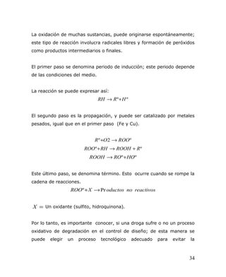 La oxidación de muchas sustancias, puede originarse espontáneamente;
este tipo de reacción involucra radicales libres y formación de peróxidos
como productos intermediarios o finales.
El primer paso se denomina periodo de inducción; este periodo depende
de las condiciones del medio.
La reacción se puede expresar así:
ºº HRRH +→
El segundo paso es la propagación, y puede ser catalizado por metales
pesados, igual que en el primer paso (Fe y Cu).
º2º ROOOR →+
ºº RROOHRHROO +→+
ºº HOROROOH +→
Este último paso, se denomina término. Esto ocurre cuando se rompe la
cadena de reacciones.
reactivosnooductosXROO Prº →+
=X Un oxidante (sulfito, hidroquinona).
Por lo tanto, es importante conocer, si una droga sufre o no un proceso
oxidativo de degradación en el control de diseño; de esta manera se
puede elegir un proceso tecnológico adecuado para evitar la
34
 