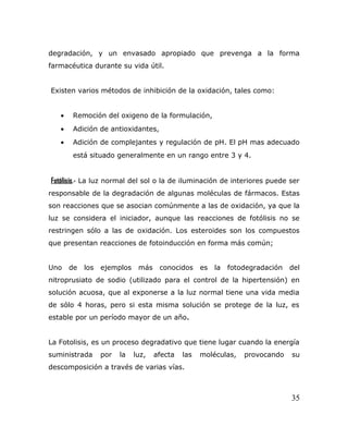 degradación, y un envasado apropiado que prevenga a la forma
farmacéutica durante su vida útil.
Existen varios métodos de inhibición de la oxidación, tales como:
• Remoción del oxigeno de la formulación,
• Adición de antioxidantes,
• Adición de complejantes y regulación de pH. El pH mas adecuado
está situado generalmente en un rango entre 3 y 4.
Fotólisis.- La luz normal del sol o la de iluminación de interiores puede ser
responsable de la degradación de algunas moléculas de fármacos. Estas
son reacciones que se asocian comúnmente a las de oxidación, ya que la
luz se considera el iniciador, aunque las reacciones de fotólisis no se
restringen sólo a las de oxidación. Los esteroides son los compuestos
que presentan reacciones de fotoinducción en forma más común;
Uno de los ejemplos más conocidos es la fotodegradación del
nitroprusiato de sodio (utilizado para el control de la hipertensión) en
solución acuosa, que al exponerse a la luz normal tiene una vida media
de sólo 4 horas, pero si esta misma solución se protege de la luz, es
estable por un período mayor de un año.
La Fotolisis, es un proceso degradativo que tiene lugar cuando la energía
suministrada por la luz, afecta las moléculas, provocando su
descomposición a través de varias vías.
35
 