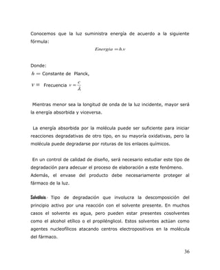 Conocemos que la luz suministra energía de acuerdo a la siguiente
fórmula:
vhEnergia .=
Donde:
=h Constante de Planck,
=v Frecuencia
λ
c
v =
Mientras menor sea la longitud de onda de la luz incidente, mayor será
la energía absorbida y viceversa.
La energía absorbida por la molécula puede ser suficiente para iniciar
reacciones degradativas de otro tipo, en su mayoría oxidativas, pero la
molécula puede degradarse por roturas de los enlaces químicos.
En un control de calidad de diseño, será necesario estudiar este tipo de
degradación para adecuar el proceso de elaboración a este fenómeno.
Además, el envase del producto debe necesariamente proteger al
fármaco de la luz.
Solvólisis.- Tipo de degradación que involucra la descomposición del
principio activo por una reacción con el solvente presente. En muchos
casos el solvente es agua, pero pueden estar presentes cosolventes
como el alcohol etílico o el propilénglicol. Estos solventes actúan como
agentes nucleofílicos atacando centros electropositivos en la molécula
del fármaco.
36
 