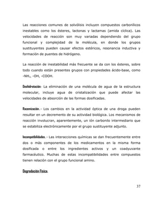 Las reacciones comunes de solvólisis incluyen compuestos carbonílicos
inestables como los ésteres, lactonas y lactamas (amida cíclica). Las
velocidades de reacción son muy variadas dependiendo del grupo
funcional y complejidad de la molécula, en donde los grupos
sustituyentes pueden causar efectos estéricos, resonancia inductiva y
formación de puentes de hidrógeno.
La reacción de inestabilidad más frecuente se da con los ésteres, sobre
todo cuando están presentes grupos con propiedades ácido-base, como
-NH2, -OH, -COOH.
Deshidratación.- La eliminación de una molécula de agua de la estructura
molecular, incluye agua de cristalización que puede afectar las
velocidades de absorción de las formas dosificadas.
Racemización.- Los cambios en la actividad óptica de una droga pueden
resultar en un decremento de su actividad biológica. Los mecanismos de
reacción involucran, aparentemente, un ión carbonilo intermediario que
se estabiliza electrónicamente por el grupo sustituyente adjunto.
Incompatibilidades.- Las interacciones químicas se dan frecuentemente entre
dos o más componentes de los medicamentos en la misma forma
dosificada o entre los ingredientes activos y un coadyuvante
farmacéutico. Muchas de estas incompatibilidades entre compuestos
tienen relación con el grupo funcional amino.
Degradación Física.
37
 