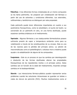 Polimorfismo.- A las diferentes formas cristalizadas de un mismo compuesto
se les llama polimorfos. Se preparan por cristalización del fármaco a
partir del uso de solventes y condiciones diferentes. Los esteroides,
sulfonamidas y barbitúricos se distinguen por esta propiedad.
Cada polimorfo puede tener diferencias importantes en cuanto a sus
parámetros fisicoquímicos, como la solubilidad y el punto de fusión. La
conversión de un polimorfo en otro, en una forma dosificada, puede
ocasionar cambios drásticos en el medicamento.
Vaporización.- Algunos fármacos y sus coadyuvantes farmacéuticos poseen
suficiente presión de vapor a temperatura ambiente como para su
volatilización a través de los constituyentes de su envase. Esta es una
de las razones para la pérdida del principio activo. La adición de
macromoléculas como el polietilénglicol y celulosa micro cristalina puede
ayudar a la estabilización de alguno de los compuestos.
Envejecimiento.- Este es un proceso en que los cambios por desintegración
o disolución de las formas dosificadas alteran las propiedades
fisicoquímicas de los ingredientes inertes o el principio activo. Estos
cambios son en función de la edad del medicamento, trayendo consigo
cambios en la biodisponibilidad.
Adsorción.- Las interacciones fármaco-plástico pueden representar serios
problemas cuando las soluciones intravenosas se guardan en bolsas o
viales de cloruro de polivinilo (PVC). Muchos medicamentos como el
38
 
