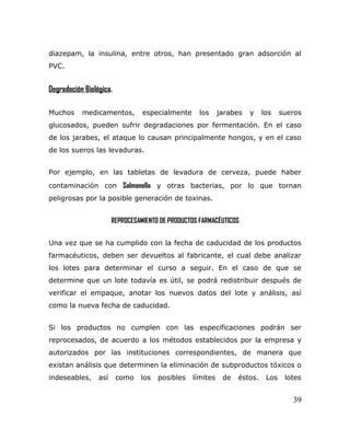 diazepam, la insulina, entre otros, han presentado gran adsorción al
PVC.
Degradación Biológica.
Muchos medicamentos, especialmente los jarabes y los sueros
glucosados, pueden sufrir degradaciones por fermentación. En el caso
de los jarabes, el ataque lo causan principalmente hongos, y en el caso
de los sueros las levaduras.
Por ejemplo, en las tabletas de levadura de cerveza, puede haber
contaminación con Salmonella y otras bacterias, por lo que tornan
peligrosas por la posible generación de toxinas.
REPROCESAMIENTO DE PRODUCTOS FARMACÉUTICOS
Una vez que se ha cumplido con la fecha de caducidad de los productos
farmacéuticos, deben ser devueltos al fabricante, el cual debe analizar
los lotes para determinar el curso a seguir. En el caso de que se
determine que un lote todavía es útil, se podrá redistribuir después de
verificar el empaque, anotar los nuevos datos del lote y análisis, así
como la nueva fecha de caducidad.
Si los productos no cumplen con las especificaciones podrán ser
reprocesados, de acuerdo a los métodos establecidos por la empresa y
autorizados por las instituciones correspondientes, de manera que
existan análisis que determinen la eliminación de subproductos tóxicos o
indeseables, así como los posibles límites de éstos. Los lotes
39
 