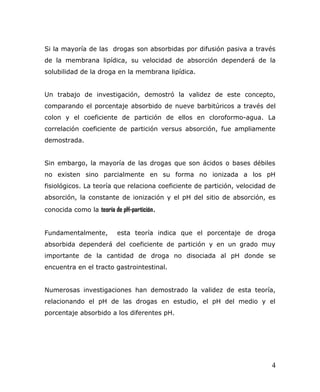 Si la mayoría de las drogas son absorbidas por difusión pasiva a través
de la membrana lipídica, su velocidad de absorción dependerá de la
solubilidad de la droga en la membrana lipídica.
Un trabajo de investigación, demostró la validez de este concepto,
comparando el porcentaje absorbido de nueve barbitúricos a través del
colon y el coeficiente de partición de ellos en cloroformo-agua. La
correlación coeficiente de partición versus absorción, fue ampliamente
demostrada.
Sin embargo, la mayoría de las drogas que son ácidos o bases débiles
no existen sino parcialmente en su forma no ionizada a los pH
fisiológicos. La teoría que relaciona coeficiente de partición, velocidad de
absorción, la constante de ionización y el pH del sitio de absorción, es
conocida como la teoría de pH-partición.
Fundamentalmente, esta teoría indica que el porcentaje de droga
absorbida dependerá del coeficiente de partición y en un grado muy
importante de la cantidad de droga no disociada al pH donde se
encuentra en el tracto gastrointestinal.
Numerosas investigaciones han demostrado la validez de esta teoría,
relacionando el pH de las drogas en estudio, el pH del medio y el
porcentaje absorbido a los diferentes pH.
4
 