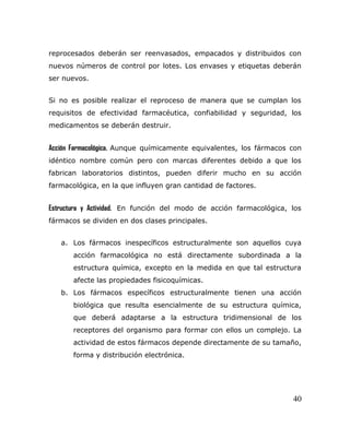 reprocesados deberán ser reenvasados, empacados y distribuidos con
nuevos números de control por lotes. Los envases y etiquetas deberán
ser nuevos.
Si no es posible realizar el reproceso de manera que se cumplan los
requisitos de efectividad farmacéutica, confiabilidad y seguridad, los
medicamentos se deberán destruir.
Acción Farmacológica. Aunque químicamente equivalentes, los fármacos con
idéntico nombre común pero con marcas diferentes debido a que los
fabrican laboratorios distintos, pueden diferir mucho en su acción
farmacológica, en la que influyen gran cantidad de factores.
Estructura y Actividad. En función del modo de acción farmacológica, los
fármacos se dividen en dos clases principales.
a. Los fármacos inespecíficos estructuralmente son aquellos cuya
acción farmacológica no está directamente subordinada a la
estructura química, excepto en la medida en que tal estructura
afecte las propiedades fisicoquímicas.
b. Los fármacos específicos estructuralmente tienen una acción
biológica que resulta esencialmente de su estructura química,
que deberá adaptarse a la estructura tridimensional de los
receptores del organismo para formar con ellos un complejo. La
actividad de estos fármacos depende directamente de su tamaño,
forma y distribución electrónica.
40
 