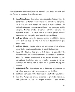 Las propiedades y características que presenta cada grupo funcional que
conforman la molécula de un fármaco son:
1. Grupos Ácidos y Básicos.- Determinan las propiedades fisicoquímicas de
los fármacos y afectan decisivamente sus actividades biológicas.
Los ácidos sulfónicos pueden ser fuertes y estar ionizados, no
pudiendo atravesar membranas celulares y no presentan acción
biológica. Muchas amidas presentan actividad biológica no
específica y corta. Las bases fuertes por tener grupos básicos
protonados son esenciales para la acción farmacológica.
2. Los Grupos Acilantes,- como los esteres, amidas y anhídridos tienen
acción biológica que proviene de la reacción de acilación en que
toman parte.
3. Los Grupos Hidroxilos,- Pueden afectar las respuestas farmacológicas
alterando las propiedades físicas o la reactividad química.
4. Grupos Tiol y Disulfuro.- Los grupos tiol tienen la capacidad de
interconvertirse en disulfuros mediante reacciones de oxidación-
reducción, pueden adicionarse a los dobles enlaces, formar
mercáptidos insolubles con los metales pesados o formar
complejos de adición con el anillo de la piridina de algunas
enzimas.
5. Las Moléculas de Éter.- Son polares por el átomo de oxígeno que es
hidrófilo y los grupos hidrocarbonados que son lipófilos.
6. Los Sulfuros.- son susceptibles de oxidación a sulfóxidos y sulfonas.
7. Grupo Nitro.- Aunque es rara su presencia en productos naturales,
está presente en los de origen sintético. Tiene efectos
41
 