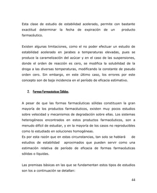 Esta clase de estudio de estabilidad acelerado, permite con bastante
exactitud determinar la fecha de expiración de un producto
farmacéutico.
Existen algunas limitaciones, como el no poder efectuar un estudio de
estabilidad acelerado en jarabes a temperaturas elevadas, pues se
produce la caramelización del azúcar y en el caso de las suspensiones,
donde el orden de reacción es cero, se modifica la solubilidad de la
droga a las diversas temperaturas, modificando la constante de pseudo
orden cero. Sin embargo, en este último caso, los errores por este
concepto son de baja incidencia en el período de eficacia estimativo.
2. Formas Farmacéuticas Sólidas.
A pesar de que las formas farmacéuticas sólidas constituyen la gran
mayoría de los productos farmacéuticos, existen muy pocos estudios
sobre velocidad y mecanismos de degradación sobre ellas. Los sistemas
heterogéneos encontrados en estos productos farmacéuticos, son a
menudo difícil de estudiar, y en la mayoría de los casos no reproducibles
como lo estudiado en soluciones homogéneas.
Es por esta razón que en estas circunstancias, tan solo se hablará de
estudios de estabilidad aproximados que pueden servir como una
estimación relativa de período de eficacia de formas farmacéuticas
sólidas o líquidas.
Las premisas básicas en las que se fundamentan estos tipos de estudios
son los a continuación se detallan:
44
 