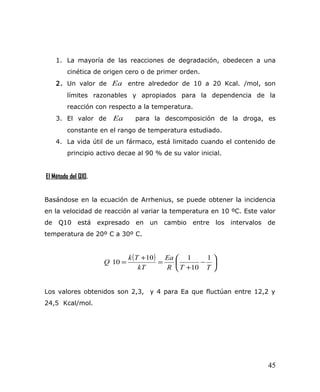 1. La mayoría de las reacciones de degradación, obedecen a una
cinética de origen cero o de primer orden.
2. Un valor de Ea entre alrededor de 10 a 20 Kcal. /mol, son
límites razonables y apropiados para la dependencia de la
reacción con respecto a la temperatura.
3. El valor de Ea para la descomposición de la droga, es
constante en el rango de temperatura estudiado.
4. La vida útil de un fármaco, está limitado cuando el contenido de
principio activo decae al 90 % de su valor inicial.
El Método del Q10.
Basándose en la ecuación de Arrhenius, se puede obtener la incidencia
en la velocidad de reacción al variar la temperatura en 10 ºC. Este valor
de Q10 está expresado en un cambio entre los intervalos de
temperatura de 20º C a 30º C.
( )






−
+
=
+
=
TTR
Ea
kT
Tk
Q
1
10
110
10
Los valores obtenidos son 2,3, y 4 para Ea que fluctúan entre 12,2 y
24,5 Kcal/mol.
45
 