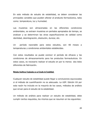 En este método de estudio de estabilidad, se deben considerar las
principales variables que pueden afectar al producto farmacéutico, tales
como: temperatura, luz y humedad.
Las muestras son almacenadas en las diferentes condiciones
ambientales, se extraen muestras en períodos apropiados de tiempo, se
analizan y se determinan las otras especificaciones de calidad como
identidad, desintegración, disolución, dureza; etc.
Un período razonable para estos estudios, son 48 meses a
temperaturas y condiciones ambientales establecidas.
Con estos resultados se puede concluir el período de eficacia y las
condiciones de almacenamiento para los productos farmacéuticos. En
estos casos, es necesario realizar el estudio en por lo menos dos lotes
diferentes de fabricación.
Métodos Analíticos Empleados en un Estudio de Estabilidad.
Cualquier estudio de estabilidad puede llegar a conclusiones equivocadas
si el método de cuantificación no es adecuado. La USP. Edición XX por
esta razón ha incluido en la mayoría de los casos, métodos de análisis
que sirvan para el estudio de la estabilidad.
Un método de análisis para realizar un estudio de estabilidad, debe
cumplir ciertos requisitos, los mismos que se resumen en los siguientes:
48
 