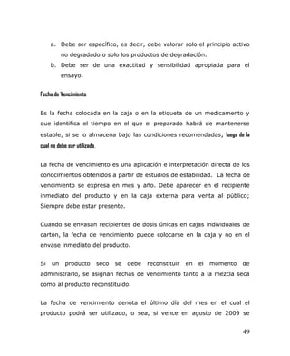 a. Debe ser específico, es decir, debe valorar solo el principio activo
no degradado o solo los productos de degradación.
b. Debe ser de una exactitud y sensibilidad apropiada para el
ensayo.
Fecha de Vencimiento
Es la fecha colocada en la caja o en la etiqueta de un medicamento y
que identifica el tiempo en el que el preparado habrá de mantenerse
estable, si se lo almacena bajo las condiciones recomendadas, luego de la
cual no debe ser utilizado.
La fecha de vencimiento es una aplicación e interpretación directa de los
conocimientos obtenidos a partir de estudios de estabilidad. La fecha de
vencimiento se expresa en mes y año. Debe aparecer en el recipiente
inmediato del producto y en la caja externa para venta al público;
Siempre debe estar presente.
Cuando se envasan recipientes de dosis únicas en cajas individuales de
cartón, la fecha de vencimiento puede colocarse en la caja y no en el
envase inmediato del producto.
Si un producto seco se debe reconstituir en el momento de
administrarlo, se asignan fechas de vencimiento tanto a la mezcla seca
como al producto reconstituido.
La fecha de vencimiento denota el último día del mes en el cual el
producto podrá ser utilizado, o sea, si vence en agosto de 2009 se
49
 
