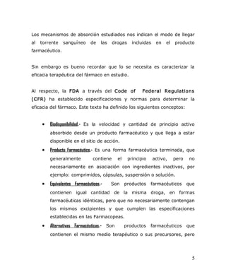 Los mecanismos de absorción estudiados nos indican el modo de llegar
al torrente sanguíneo de las drogas incluidas en el producto
farmacéutico.
Sin embargo es bueno recordar que lo se necesita es caracterizar la
eficacia terapéutica del fármaco en estudio.
Al respecto, la FDA a través del Code of Federal Regulations
(CFR) ha establecido especificaciones y normas para determinar la
eficacia del fármaco. Este texto ha definido los siguientes conceptos:
• Biodisponibilidad.- Es la velocidad y cantidad de principio activo
absorbido desde un producto farmacéutico y que llega a estar
disponible en el sitio de acción.
• Producto Farmacéutico.- Es una forma farmacéutica terminada, que
generalmente contiene el principio activo, pero no
necesariamente en asociación con ingredientes inactivos, por
ejemplo: comprimidos, cápsulas, suspensión o solución.
• Equivalentes Farmacéuticos.- Son productos farmacéuticos que
contienen igual cantidad de la misma droga, en formas
farmacéuticas idénticas, pero que no necesariamente contengan
los mismos excipientes y que cumplen las especificaciones
establecidas en las Farmacopeas.
• Alternativas Farmacéuticas.- Son productos farmacéuticos que
contienen el mismo medio terapéutico o sus precursores, pero
5
 
