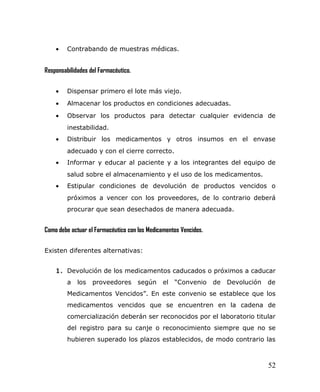• Contrabando de muestras médicas.
Responsabilidades del Farmacéutico.
• Dispensar primero el lote más viejo.
• Almacenar los productos en condiciones adecuadas.
• Observar los productos para detectar cualquier evidencia de
inestabilidad.
• Distribuir los medicamentos y otros insumos en el envase
adecuado y con el cierre correcto.
• Informar y educar al paciente y a los integrantes del equipo de
salud sobre el almacenamiento y el uso de los medicamentos.
• Estipular condiciones de devolución de productos vencidos o
próximos a vencer con los proveedores, de lo contrario deberá
procurar que sean desechados de manera adecuada.
Como debe actuar el Farmacéutico con los Medicamentos Vencidos.
Existen diferentes alternativas:
1. Devolución de los medicamentos caducados o próximos a caducar
a los proveedores según el “Convenio de Devolución de
Medicamentos Vencidos”. En este convenio se establece que los
medicamentos vencidos que se encuentren en la cadena de
comercialización deberán ser reconocidos por el laboratorio titular
del registro para su canje o reconocimiento siempre que no se
hubieren superado los plazos establecidos, de modo contrario las
52
 