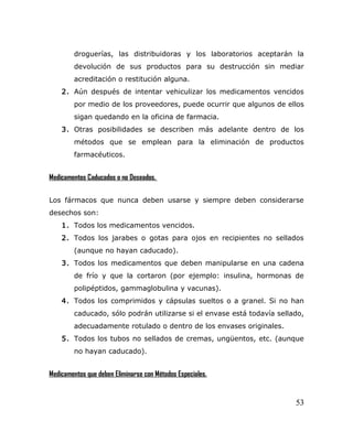 droguerías, las distribuidoras y los laboratorios aceptarán la
devolución de sus productos para su destrucción sin mediar
acreditación o restitución alguna.
2. Aún después de intentar vehiculizar los medicamentos vencidos
por medio de los proveedores, puede ocurrir que algunos de ellos
sigan quedando en la oficina de farmacia.
3. Otras posibilidades se describen más adelante dentro de los
métodos que se emplean para la eliminación de productos
farmacéuticos.
Medicamentos Caducados o no Deseados.
Los fármacos que nunca deben usarse y siempre deben considerarse
desechos son:
1. Todos los medicamentos vencidos.
2. Todos los jarabes o gotas para ojos en recipientes no sellados
(aunque no hayan caducado).
3. Todos los medicamentos que deben manipularse en una cadena
de frío y que la cortaron (por ejemplo: insulina, hormonas de
polipéptidos, gammaglobulina y vacunas).
4. Todos los comprimidos y cápsulas sueltos o a granel. Si no han
caducado, sólo podrán utilizarse si el envase está todavía sellado,
adecuadamente rotulado o dentro de los envases originales.
5. Todos los tubos no sellados de cremas, ungüentos, etc. (aunque
no hayan caducado).
Medicamentos que deben Eliminarse con Métodos Especiales.
53
 