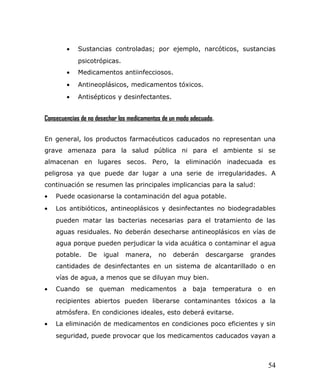 • Sustancias controladas; por ejemplo, narcóticos, sustancias
psicotrópicas.
• Medicamentos antiinfecciosos.
• Antineoplásicos, medicamentos tóxicos.
• Antisépticos y desinfectantes.
Consecuencias de no desechar los medicamentos de un modo adecuado.
En general, los productos farmacéuticos caducados no representan una
grave amenaza para la salud pública ni para el ambiente si se
almacenan en lugares secos. Pero, la eliminación inadecuada es
peligrosa ya que puede dar lugar a una serie de irregularidades. A
continuación se resumen las principales implicancias para la salud:
• Puede ocasionarse la contaminación del agua potable.
• Los antibióticos, antineoplásicos y desinfectantes no biodegradables
pueden matar las bacterias necesarias para el tratamiento de las
aguas residuales. No deberán desecharse antineoplásicos en vías de
agua porque pueden perjudicar la vida acuática o contaminar el agua
potable. De igual manera, no deberán descargarse grandes
cantidades de desinfectantes en un sistema de alcantarillado o en
vías de agua, a menos que se diluyan muy bien.
• Cuando se queman medicamentos a baja temperatura o en
recipientes abiertos pueden liberarse contaminantes tóxicos a la
atmósfera. En condiciones ideales, esto deberá evitarse.
• La eliminación de medicamentos en condiciones poco eficientes y sin
seguridad, puede provocar que los medicamentos caducados vayan a
54
 