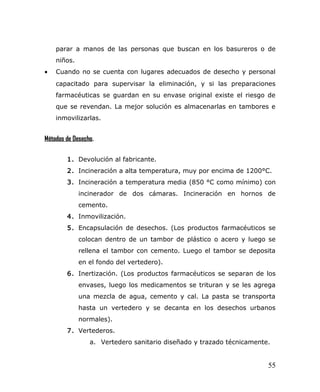 parar a manos de las personas que buscan en los basureros o de
niños.
• Cuando no se cuenta con lugares adecuados de desecho y personal
capacitado para supervisar la eliminación, y si las preparaciones
farmacéuticas se guardan en su envase original existe el riesgo de
que se revendan. La mejor solución es almacenarlas en tambores e
inmovilizarlas.
Métodos de Desecho.
1. Devolución al fabricante.
2. Incineración a alta temperatura, muy por encima de 1200°C.
3. Incineración a temperatura media (850 °C como mínimo) con
incinerador de dos cámaras. Incineración en hornos de
cemento.
4. Inmovilización.
5. Encapsulación de desechos. (Los productos farmacéuticos se
colocan dentro de un tambor de plástico o acero y luego se
rellena el tambor con cemento. Luego el tambor se deposita
en el fondo del vertedero).
6. Inertización. (Los productos farmacéuticos se separan de los
envases, luego los medicamentos se trituran y se les agrega
una mezcla de agua, cemento y cal. La pasta se transporta
hasta un vertedero y se decanta en los desechos urbanos
normales).
7. Vertederos.
a. Vertedero sanitario diseñado y trazado técnicamente.
55
 
