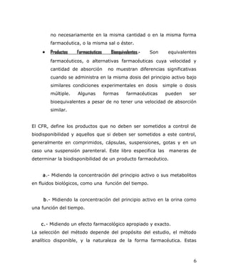 no necesariamente en la misma cantidad o en la misma forma
farmacéutica, o la misma sal o éster.
• Productos Farmacéuticos Bioequivalentes.- Son equivalentes
farmacéuticos, o alternativas farmacéuticas cuya velocidad y
cantidad de absorción no muestran diferencias significativas
cuando se administra en la misma dosis del principio activo bajo
similares condiciones experimentales en dosis simple o dosis
múltiple. Algunas formas farmacéuticas pueden ser
bioequivalentes a pesar de no tener una velocidad de absorción
similar.
El CFR, define los productos que no deben ser sometidos a control de
biodisponibilidad y aquellos que si deben ser sometidos a este control,
generalmente en comprimidos, cápsulas, suspensiones, gotas y en un
caso una suspensión parenteral. Este libro especifica las maneras de
determinar la biodisponibilidad de un producto farmacéutico.
a.- Midiendo la concentración del principio activo o sus metabolitos
en fluidos biológicos, como una función del tiempo.
b.- Midiendo la concentración del principio activo en la orina como
una función del tiempo.
c.- Midiendo un efecto farmacológico apropiado y exacto.
La selección del método depende del propósito del estudio, el método
analítico disponible, y la naturaleza de la forma farmacéutica. Estas
6
 