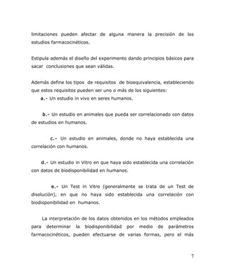 limitaciones pueden afectar de alguna manera la precisión de los
estudios farmacocinéticos.
Estipula además el diseño del experimento dando principios básicos para
sacar conclusiones que sean válidas.
Además define los tipos de requisitos de bioequivalencia, estableciendo
que estos requisitos pueden ser uno o más de los siguientes:
a.- Un estudio in vivo en seres humanos.
b.- Un estudio en animales que pueda ser correlacionado con datos
de estudios en humanos.
c.- Un estudio en animales, donde no haya establecida una
correlación con humanos.
d.- Un estudio in Vitro en que haya sido establecida una correlación
con datos de biodisponibilidad en humanos.
e.- Un Test in Vitro (generalmente se trata de un Test de
disolución), en que no haya sido establecida una correlación con
biodisponibilidad en humanos.
La interpretación de los datos obtenidos en los métodos empleados
para determinar la biodisponibilidad por medio de parámetros
farmacocinéticos, pueden efectuarse de varias formas, pero el más
7
 