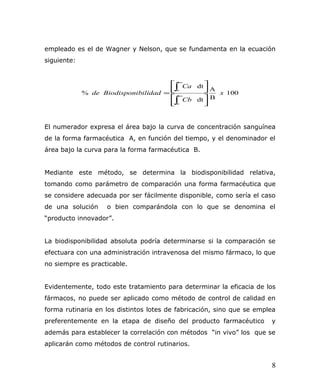 empleado es el de Wagner y Nelson, que se fundamenta en la ecuación
siguiente:
100
B
A
dt
dt
% x
Cb
Ca
bilidadBiodisponide
o
o








=
∫
∫
∞
∞
El numerador expresa el área bajo la curva de concentración sanguínea
de la forma farmacéutica A, en función del tiempo, y el denominador el
área bajo la curva para la forma farmacéutica B.
Mediante este método, se determina la biodisponibilidad relativa,
tomando como parámetro de comparación una forma farmacéutica que
se considere adecuada por ser fácilmente disponible, como sería el caso
de una solución o bien comparándola con lo que se denomina el
“producto innovador”.
La biodisponibilidad absoluta podría determinarse si la comparación se
efectuara con una administración intravenosa del mismo fármaco, lo que
no siempre es practicable.
Evidentemente, todo este tratamiento para determinar la eficacia de los
fármacos, no puede ser aplicado como método de control de calidad en
forma rutinaria en los distintos lotes de fabricación, sino que se emplea
preferentemente en la etapa de diseño del producto farmacéutico y
además para establecer la correlación con métodos “in vivo” los que se
aplicarán como métodos de control rutinarios.
8
 