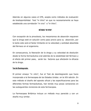 Además en algunos casos el CFR, acepta como métodos de evaluación
de biodisponibilidad Test “in Vitro” en que no necesariamente se haya
establecido una correlación “in vivo” e “in Vitro”.
MÉTODOS “IN VITRO”.
Con excepción de la pinocitosis, los mecanismos de absorción requieren
que la droga esté en solución como paso previo para su absorción, por
lo tanto este será el factor limitante en la velocidad y cantidad absorbida
del fármaco en el organismo.
En consecuencia, la liberación de la droga y su velocidad de disolución
desde la forma farmacéutica oral además de la estabilidad del fármaco y
el efecto del primer paso, serán los factores que afectarán la eficacia
de la droga.
Test de Desintegración.
El primer ensayo “in vitro”, fue el Test de desintegración que fuera
incorporado a la farmacopea de los Estados Unidos en la XIV edición. En
este método el diseño del aparato oficial y las especificaciones para las
diferentes formas farmacéuticas, han tenido muy pocas variaciones en
las subsiguientes revisiones de esta farmacopea.
La Farmacopea Británica incluye un método muy parecido y con un
diseño muy similar.
9
 