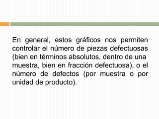 En general, estos gráficos nos permiten
controlar el número de piezas defectuosas
(bien en términos absolutos, dentro de una
muestra, bien en fracción defectuosa), o el
número de defectos (por muestra o por
unidad de producto).
 