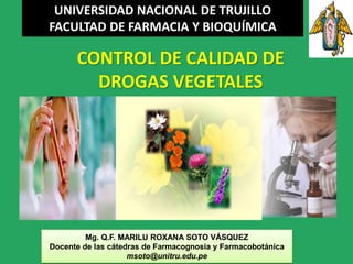 UNIVERSIDAD NACIONAL DE TRUJILLO
FACULTAD DE FARMACIA Y BIOQUÍMICA

      CONTROL DE CALIDAD DE
        DROGAS VEGETALES




         Mg. Q.F. MARILU ROXANA SOTO VÁSQUEZ
Docente de las cátedras de Farmacognosia y Farmacobotánica
                    msoto@unitru.edu.pe
 