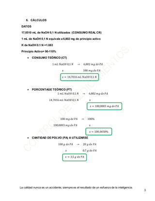 La calidad nunca es un accidente; siempre es el resultado de un esfuerzo de la inteligencia.
3
6. CÁLCULOS
DATOS
17,0510 mL de NaOH 0,1 N utilizados (CONSUMO REAL CR)
1 mL de NaOH 0,1 N equivale a 6,802 mg de principio activo
K de NaOH 0.1 N =1.063
Principio Activo= 90-110%
 CONSUMO TEÓRICO (CT)
1 𝑚𝐿 𝑁𝑎𝑂𝐻 0,1 𝑁 → 6,802 𝑚𝑔 𝑑𝑒 𝑃𝐴
𝑥 100 𝑚𝑔 𝑑𝑒 𝑃𝐴
𝑥 = 14,7016 𝑚𝐿 𝑁𝑎𝑂𝐻 0,1 𝑁
 PORCENTAGE TEÓRICO (PT)
1 𝑚𝐿 𝑁𝑎𝑂𝐻 0,1 𝑁 → 6,802 𝑚𝑔 𝑑𝑒 𝑃𝐴
14,7016 𝑚𝐿 𝑁𝑎𝑂𝐻 0,1 𝑁 𝑥
𝑥 = 100,0003 𝑚𝑔 𝑑𝑒 𝑃𝐴
100 𝑚𝑔 𝑑𝑒 𝑃𝐴 → 100%
100,0003 𝑚𝑔 𝑑𝑒 𝑃𝐴 𝑥
𝑥 = 100,0030%
 CANTIDAD DE POLVO (PA) A UTILIZARSE
100 𝑔 𝑑𝑒 𝑃𝐴 → 20 𝑔 𝑑𝑒 𝑃𝐴
𝑥 0,7 𝑔 𝑑𝑒 𝑃𝐴
𝑥 = 3,5 𝑔 𝑑𝑒 𝑃𝐴
 