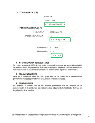 La calidad nunca es un accidente; siempre es el resultado de un esfuerzo de la inteligencia.
4
 CONSUMO REAL (CR)
𝐶𝑅 = 𝐶𝑅 ∗ 𝐾
= 17 ∗ 1,003
= 17,0510 𝑚𝐿 𝑁𝑎𝑂𝐻 0,1 𝑁
 PORCENTAGE REAL (% R)
1 𝑚𝐿 𝑁𝑎𝑂𝐻 𝑁 → 6,802 𝑚𝑔 𝑑𝑒 𝑃𝐴
17,0510 𝑚𝐿 𝑁𝑎𝑂𝐻 0,1 𝑁 𝑥
𝑥 = 116 𝑚𝑔 𝑑𝑒 𝑃𝐴
100 𝑚𝑔 𝑑𝑒 𝑃𝐴 → 100%
116 𝑚𝑔 𝑑𝑒 𝑃𝐴 → 𝑥
𝑥 = 116%
7. INTERPRETACIÓN DE RESULTADOS
Se obtuvo un valor de 116% lo cual indica que esta ligeramente por arriba del contenido
de principio activo, es posible que este valor este sujeto a pequeños cambios debido a los
reactivos usados en su valoración así como la realización de la práctica en sí misma.
8. RECOMENDACIONES
Usar en la valoración óxido de zinc, pues este es el usado en la determinación
previamente realizado por la farmacopea, el cual esta estandarizado.
9. CONCLUSIONES
Se aprendió a realizar uno de los muchos parámetros que se emplean en la
determinación de la calidad de los medicamentos, adquiriendo la habilidad y destreza en
la realización de la práctica.
 