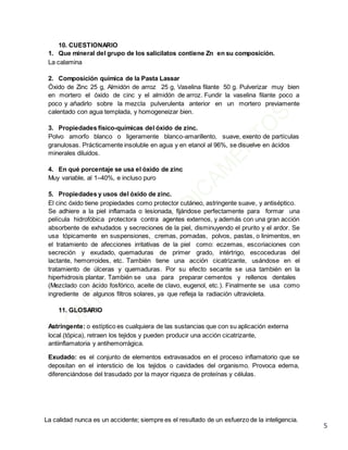 La calidad nunca es un accidente; siempre es el resultado de un esfuerzo de la inteligencia.
5
10. CUESTIONARIO
1. Que mineral del grupo de los salicilatos contiene Zn en su composición.
La calamina
2. Composición química de la Pasta Lassar
Óxido de Zinc 25 g, Almidón de arroz 25 g, Vaselina filante 50 g. Pulverizar muy bien
en mortero el óxido de cinc y el almidón de arroz. Fundir la vaselina filante poco a
poco y añadirlo sobre la mezcla pulverulenta anterior en un mortero previamente
calentado con agua templada, y homogeneizar bien.
3. Propiedades físico-químicas del óxido de zinc.
Polvo amorfo blanco o ligeramente blanco-amarillento, suave, exento de partículas
granulosas. Prácticamente insoluble en agua y en etanol al 96%, se disuelve en ácidos
minerales diluidos.
4. En qué porcentaje se usa el óxido de zinc
Muy variable, al 1–40%, e incluso puro
5. Propiedades y usos del óxido de zinc.
El cinc óxido tiene propiedades como protector cutáneo, astringente suave, y antiséptico.
Se adhiere a la piel inflamada o lesionada, fijándose perfectamente para formar una
película hidrofóbica protectora contra agentes externos, y además con una gran acción
absorbente de exhudados y secreciones de la piel, disminuyendo el prurito y el ardor. Se
usa tópicamente en suspensiones, cremas, pomadas, polvos, pastas, o linimentos, en
el tratamiento de afecciones irritativas de la piel como: eczemas, escoriaciones con
secreción y exudado, quemaduras de primer grado, intértrigo, escoceduras del
lactante, hemorroides, etc. También tiene una acción cicatrizante, usándose en el
tratamiento de úlceras y quemaduras. Por su efecto secante se usa también en la
hiperhidrosis plantar. También se usa para preparar cementos y rellenos dentales
(Mezclado con ácido fosfórico, aceite de clavo, eugenol, etc.). Finalmente se usa como
ingrediente de algunos filtros solares, ya que refleja la radiación ultravioleta.
11. GLOSARIO
Astringente: o estíptico es cualquiera de las sustancias que con su aplicación externa
local (tópica), retraen los tejidos y pueden producir una acción cicatrizante,
antiinflamatoria y antihemorrágica.
Exudado: es el conjunto de elementos extravasados en el proceso inflamatorio que se
depositan en el intersticio de los tejidos o cavidades del organismo. Provoca edema,
diferenciándose del trasudado por la mayor riqueza de proteínas y células.
 