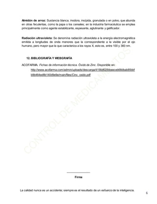 La calidad nunca es un accidente; siempre es el resultado de un esfuerzo de la inteligencia.
6
Almidón de arroz: Sustancia blanca, inodora, insípida, granulada o en polvo, que abunda
en otras feculentas, como la papa o los cereales; en la industria farmacéutica se emplea
principalmente como agente estabilizante, espesante, aglutinante y gelificador.
Radiación ultravioleta: Se denomina radiación ultravioleta a la energía electromagnética
emitida a longitudes de onda menores que la correspondiente a la visible por el ojo
humano, pero mayor que la que caracteriza a los rayos X, esto es, entre 100 y 360 nm.
12. BIBLIOGRAFÍA Y WEBGRAFÍA
ACOFARMA. Fichas de información técnica. Óxido de Zinc. Disponible en:
http://www.acofarma.com/admin/uploads/descarga/4156d620bbeeceb68dbab85bbf
b9b464ed8b140d9e9e/main/files/Cinc_oxido.pdf
_______________
Firma
 