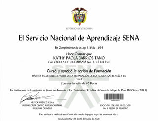 El Servicio Nacional de Aprendizaje SENA
                                          En Cumplimiento de la Ley 119 de 1994

                                                       Hace Constar que
                                        KATHY PAOLA BARRIOS TANO
                                  Con CEDULA DE CIUDADANIA No. 1143341254

                                Cursó y aprobó la acción de Formación
                  HÁBITOS SALUDABLES A PARTIR DE LA PREPARACIÓN DE LOS ALIMENTOS: EL MAÍZ Y LA
                                                      YUCA
                                                 Con una duración de 40 Horas

En testimonio de lo anterior se firma en Armenia a los Treintaiún (31) días del mes de Mayo de Dos Mil Once (2011)


                 NÉSTOR JIMÉNEZ SERNA
          SUBDIRECTOR CENTRO AGROINDUSTRIAL                                                    SGCV20113283912 31/05/2011
                   REGIONAL QUINDIO                                                               No. Y FECHA DE REGISTRO

                        Para verificar la validez de este Certificado consulte la página http://sis.senavirtual.edu.co
                                              Resolución 000484 del 06 de Marzo de 2006
 