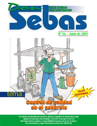 Control de calidad
en el concreto
Nº 16 - Junio de 2001
Este boletín está diseñado para maestros, oficiales y ayudantes de construcción y todas
aquellas personas que están vinculadas a este arte. El uso que se le dé a la
información aquí presentada es responsabilidad del usuario y no de sus creadores.
Para suscripciones y mayor información escriba al A.A. 030442 Cali.
Control de calidad
en el concreto
tema:
tema:
 