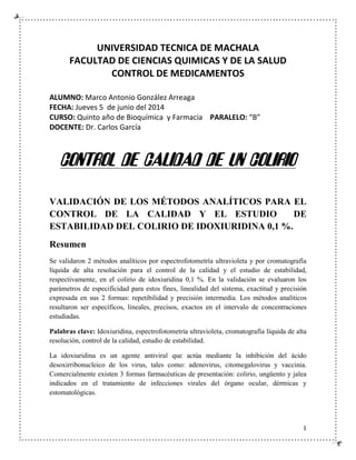 1
UNIVERSIDAD TECNICA DE MACHALA
FACULTAD DE CIENCIAS QUIMICAS Y DE LA SALUD
CONTROL DE MEDICAMENTOS
ALUMNO: Marco Antonio González Arreaga
FECHA: Jueves 5 de junio del 2014
CURSO: Quinto año de Bioquímica y Farmacia PARALELO: “B”
DOCENTE: Dr. Carlos García
CONTROL DE CALIDAD DE UN COLIRIO
VALIDACIÓN DE LOS MÉTODOS ANALÍTICOS PARA EL
CONTROL DE LA CALIDAD Y EL ESTUDIO DE
ESTABILIDAD DEL COLIRIO DE IDOXIURIDINA 0,1 %.
Resumen
Se validaron 2 métodos analíticos por espectrofotometría ultravioleta y por cromatografía
líquida de alta resolución para el control de la calidad y el estudio de estabilidad,
respectivamente, en el colirio de idoxiuridina 0,1 %. En la validación se evaluaron los
parámetros de especificidad para estos fines, linealidad del sistema, exactitud y precisión
expresada en sus 2 formas: repetibilidad y precisión intermedia. Los métodos analíticos
resultaron ser específicos, lineales, precisos, exactos en el intervalo de concentraciones
estudiadas.
Palabras clave: Idoxiuridina, espectrofotometría ultravioleta, cromatografía líquida de alta
resolución, control de la calidad, estudio de estabilidad.
La idoxiuridina es un agente antiviral que actúa mediante la inhibición del ácido
desoxirribonucleico de los virus, tales como: adenovirus, citomegalovirus y vaccinia.
Comercialmente existen 3 formas farmacéuticas de presentación: colirio, ungüento y jalea
indicados en el tratamiento de infecciones virales del órgano ocular, dérmicas y
estomatológicas.
 