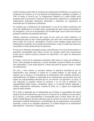 recibió la primera alerta sobre la circulación de medicamentos falsificados, en ocasión de la
Conferencia de Expertos en el Uso Racional de Medicamentos celebrada en Nairobi, en
1985 en donde se resolvió que "La Organización Mundial de la Salud (OMS) inicie
programas para la prevención y detección de la exportación, importación y contrabando de
medicamentos etiquetados falsamente, falsificados o elaborados con ingredientes no
autorizados por los organismos competentes
Se considera que la falsificación de medicamentos es uno de los delitos económicos que
crece más rápidamente en el mundo entero, amenazando por igual a países desarrollados, a
los emergentes y a los en vía de desarrollo. Esto ha dado lugar a que se edite una Guía para
proteger los derechos de propiedad intelectual.
Además, numerosas evaluaciones dan cuenta de que existe una fuerte tendencia a la
automedicación para las más variadas patologías, que suele tener consecuencias negativas
para la salud. En el caso de psicotrópicos, el tema es más complejo, porque parte de los
medicamentos comprados son recetados por profesionales, lo que no impide que luego sean
consumidos en forma inadecuada por los pacientes.
Se trata de un fenómeno preocupante porque, especialmente en los casos de psicotrópicos o
preparados recomendados para reducir el peso, por ejemplo, puede tener consecuencias
severas para le salud de quienes consumen sin supervisión o sin seguir las indicaciones
profesionales.
El Estado, a través de los organismos pertinentes, debe tomar en cuenta este problema y
llevar a cabo campañas de educación y control, destinadas a promover hábitos de consumo
más responsables y evitar malas prácticas o abusos por parte de quienes recetan o venden
los medicamentos.
Por estas, y otras razones, es necesario subrayar la imperiosa necesidad de que los
medicamentos sean sometidos al control de su calidad integral, lo cual incluye, por
supuesto, que la eficacia y la inocuidad de un medicamento sean evaluadas minuciosa y
responsablemente. El Médico es responsable de los medicamentos que prescribe, pero esto
supone una responsabilidad solamente para él, con relación a los pacientes a su cargo, !o
cual representa un pequeño número de personas y no de toda la población. Esa
responsabilidad podría incluso, considerarse injusta, si el paciente hubiese adquirido o
recibido medicamentos falsificados, vencidos de fecha, etc., o alguna otra irregularidad
ajena al médico tratante.
De lo dicho se desprende que es indispensable que el Estado se responsabilice del control
integral oficial del medicamento, que incluye la evaluación de la calidad, de la inocuidad y
de la eficacia, y esta responsabilidad es irrenunciable para el Sector Salud. Por eso, al
indicar Calidad Integral, querernos demostrar que las acciones de control no están referidas
únicamente al análisis fisicoquímico o microbiológico de los medicamentos como producto
terminado, a pesar de su innegable importancia. La Calidad Integral de un medicamento
deba diseñarse, "construirse'', controlarse y conservarse.
 