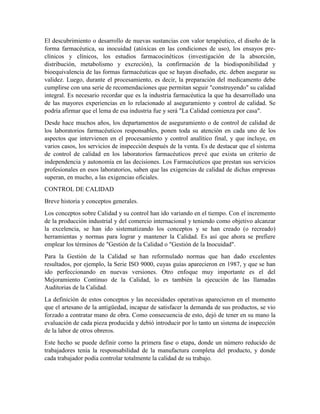 El descubrimiento o desarrollo de nuevas sustancias con valor terapéutico, el diseño de la
forma farmacéutica, su inocuidad (atóxicas en las condiciones de uso), los ensayos pre-
clínicos y clínicos, los estudios farmacocinéticos (investigación de la absorción,
distribución, metabolismo y excreción), la confirmación de la biodisponibilidad y
bioequivalencia de las formas farmacéuticas que se hayan diseñado, etc. deben asegurar su
validez. Luego, durante el procesamiento, es decir, la preparación del medicamento debe
cumplirse con una serie de recomendaciones que permitan seguir "construyendo" su calidad
integral. Es necesario recordar que es la industria farmacéutica la que ha desarrollado una
de las mayores experiencias en lo relacionado al aseguramiento y control de calidad. Se
podría afirmar que el lema de esa industria fue y será "La Calidad comienza por casa".
Desde hace muchos años, los departamentos de aseguramiento o de control de calidad de
los laboratorios farmacéuticos responsables, ponen toda su atención en cada uno de los
aspectos que intervienen en el procesamiento y control analítico final, y que incluye, en
varios casos, los servicios de inspección después de la venta. Es de destacar que el sistema
de control de calidad en los laboratorios farmacéuticos prevé que exista un criterio de
independencia y autonomía en las decisiones. Los Farmacéuticos que prestan sus servicios
profesionales en esos laboratorios, saben que las exigencias de calidad de dichas empresas
superan, en mucho, a las exigencias oficiales.
CONTROL DE CALIDAD
Breve historia y conceptos generales.
Los conceptos sobre Calidad y su control han ido variando en el tiempo. Con el incremento
de la producción industrial y del comercio internacional y teniendo como objetivo alcanzar
la excelencia, se han ido sistematizando los conceptos y se han creado (o recreado)
herramientas y normas para lograr y mantener la Calidad. Es así que ahora se prefiere
emplear los términos de "Gestión de la Calidad o "Gestión de la Inocuidad".
Para la Gestión de la Calidad se han reformulado normas que han dado excelentes
resultados, por ejemplo, la Serie ISO 9000, cuyas guías aparecieron en 1987, y que se han
ido perfeccionando en nuevas versiones. Otro enfoque muy importante es el del
Mejoramiento Continuo de la Calidad, lo es también la ejecución de las llamadas
Auditorias de la Calidad.
La definición de estos conceptos y las necesidades operativas aparecieron en el momento
que el artesano de la antigüedad, incapaz de satisfacer la demanda de sus productos, se vio
forzado a contratar mano de obra. Como consecuencia de esto, dejó de tener en su mano la
evaluación de cada pieza producida y debió introducir por lo tanto un sistema de inspección
de la labor de otros obreros.
Este hecho se puede definir corno la primera fase o etapa, donde un número reducido de
trabajadores tenía la responsabilidad de la manufactura completa del producto, y donde
cada trabajador podía controlar totalmente la calidad de su trabajo.
 