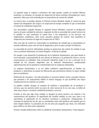 La segunda etapa se origina a comienzos del siglo pasado, cuando en muchas fabricas
modernas, se introduce el concepto de inspección de tareas similares efectuadas por varios
operarías, labor que sería realizada por un mayordomo de control de calidad.
La tercera fase se produjo durante la Primera Guerra Mundial, donde el control de gran
número de trabajadores dio origen a la inspección de tiempo completo lo que se denominó
el control de calidad por inspección
Las necesidades surgidas durante la segunda Guerra Mundial, ocasionó la producción
masiva de gran cantidad de artículos, surgiendo de ella la necesidad del control estricto de
la calidad, lo cual constituyó la cuarta fase; a los inspectores se les proveyó con
implementos estadísticos, tales corno muestras graficas de control. Esto posibilito la
inspección por muestreo en lugar de la inspección al 100%.
Pero este tipo de control no solucionaba los problemas de calidad que se presentaban en
muchas industrias, pues solo servían de diagnostico, pero no para corregir los defectos.
La necesidad de resolver dificultades produjo la quinta fase del control de calidad, lo que
vino a constituir finalmente el Control Integral o Total de la calidad.
No escapó a este desarrollo la producción de la Industria farmacéutica, que pasó desde el
nivel artesanal y personalizado de una oficina de farmacia a la producción masiva, con las
consecuencias ya señaladas. Esta revolución industrial exigió a su vez a convenir en la
calidad de los insumos adquiridos por la industria farmacéutica, estableciendo
especificaciones de los productos suministrados por las empresas intermedias.
La empresa farmacéutica a su vez debió establecer especificaciones al diseñar sus
productos y determinar las pautas de fabricación que permitieran obtener la mejor calidad
para sus productos.
Definición de conceptos.- En toda disciplina es necesario definir ciertos conceptos básicos
que permiten a los especialistas hablar el mismo lenguaje, lo que posibilita una mejor
comprensión de las materias en estudio.
La palabra calidad, designa al conjunto de atributos o propiedades de un producto o
servicio, que nos permite emitir un juicio de valor acerca de él; en este caso, se habla de
nula, poca, buena o excelente calidad del producto o servicio.
Cuando se dice que algo tiene calidad, se designa un juicio positivo con respecto a las
características del producto. El significado del vocablo calidad, en este caso, pasa a ser
equivalente al significado de los términos excelencia o perfección. Antiguamente, el
concepto de perfección era tal, que se consideraba como obra perfecta solo aquella que no
tenía ningún defecto. La presencia de uno de estos por pequeño que fuera, era suficiente
para calificar a la obra como imperfecta.
Existen variadas definiciones sobre la calidad de un producto farmacéutico. Citaré algunos:
 