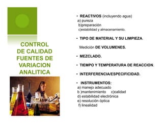 CONTROL
DE CALIDAD
FUENTES DE
VARIACION
ANALITICA
• REACTIVOS (incluyendo agua)
a) pureza
b)preparación
c)estabilidad y almacenamiento.
• TIPO DE MATERIAL Y SU LIMPIEZA.
Medición DE VOLUMENES.
• MEZCLADO.
• TIEMPO Y TEMPERATURA DE REACCION.
• INTERFERENCIA/ESPECIFICIDAD.
• INSTRUMENTOS:
a) manejo adecuado
b )mantenimiento c)calidad
d) estabilidad electrónica
e) resolución óptica
f) linealidad
 
