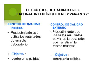 EL CONTROL DE CALIDAD EN EL
LABORATORIO CLÍNICOTIENE 2 VARIANTES:
CONTROL DE CALIDAD
INTERNO
CONTROL DE CALIDAD
EXTERNO
• Procedimiento que
utiliza los resultados
de varios Laboratorios
• Procedimiento que
utiliza los resultados
de un solo
Laboratorio
que analizan la
misma muestra.
•
•
Objetivo :
controlar la
Objetivo :
controlar la calidad.
•
•calidad
 