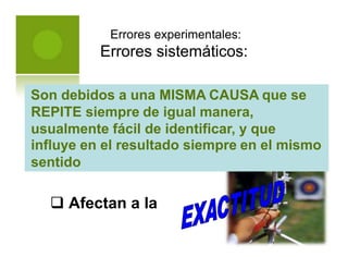 Errores experimentales:
Errores sistemáticos:
 Afectan a la
Son debidos a una MISMA CAUSA que se
REPITE siempre de igual manera,
usualmente fácil de identificar, y que
influye en el resultado siempre en el mismo
sentido
 
