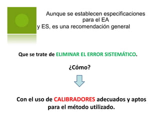 Aunque se establecen especificaciones
para el EA
y ES, es una recomendación general
Que se trate de ELIMINAR EL ERROR SISTEMÁTICO.
¿Cómo?
Con el uso de CALIBRADORES adecuados y aptos
para el método utilizado.
 