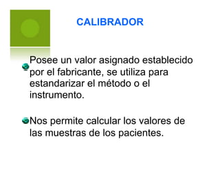 CALIBRADOR
Posee un valor asignado establecido
por el fabricante, se utiliza para
estandarizar
instrumento.
el método o el
Nos permite calcular los valores de
las muestras de los pacientes.
 